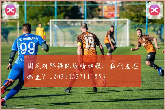 国足对阵强队战绩回顾：我们差在哪里？_20260527111853