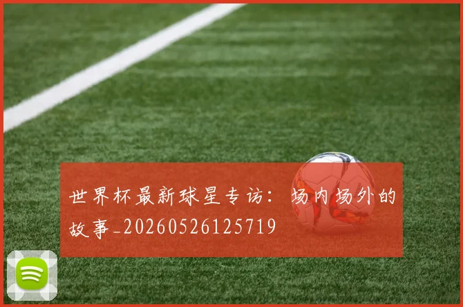 世界杯最新球星专访:场内场外的故事_20260526125719