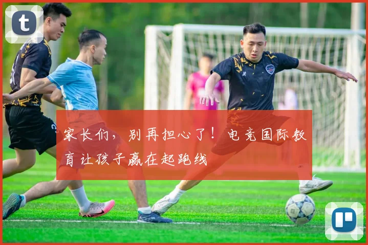 家长们,别再担心了!电竞国际教育让孩子赢在起跑线