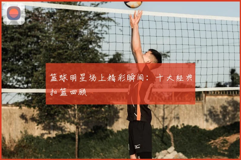 篮球明星场上精彩瞬间：十大经典扣篮回顾