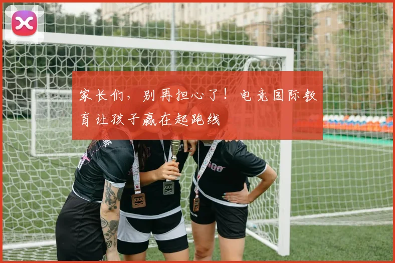 家长们,别再担心了!电竞国际教育让孩子赢在起跑线