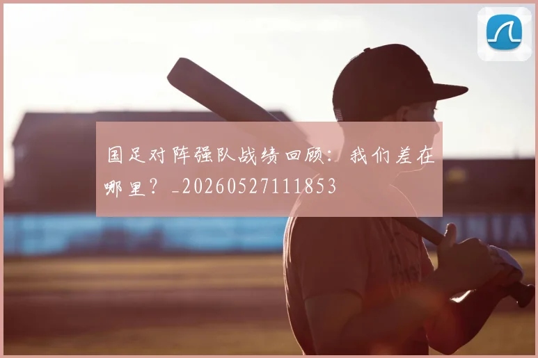 国足对阵强队战绩回顾：我们差在哪里？_20260527111853