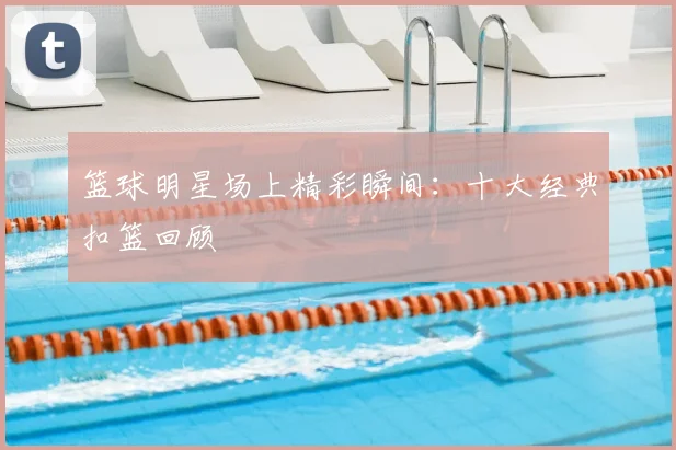 篮球明星场上精彩瞬间：十大经典扣篮回顾