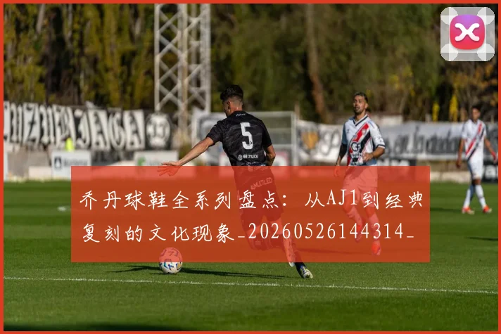乔丹球鞋全系列盘点:从AJ1到经典复刻的文化现象_20260526144314_20260608142416