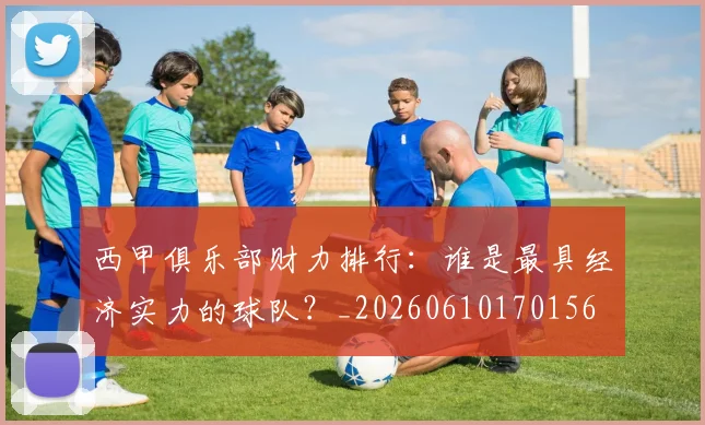 西甲俱乐部财力排行：谁是最具经济实力的球队？_20260610170156