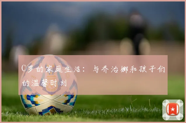 C罗的家庭生活:与乔治娜和孩子们的温馨时刻
